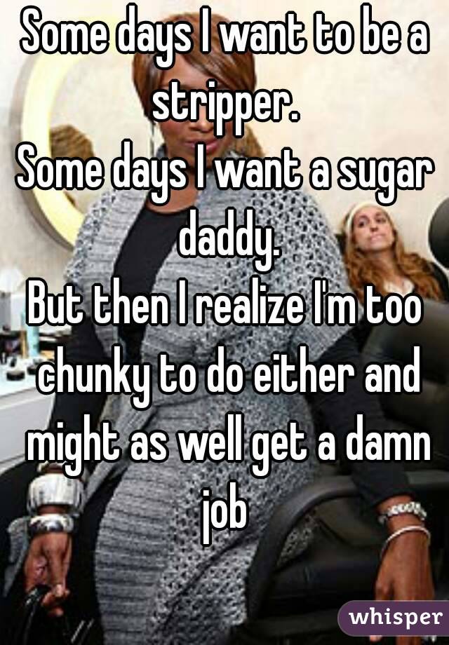 Some days I want to be a stripper. 
Some days I want a sugar daddy.
But then I realize I'm too chunky to do either and might as well get a damn job 