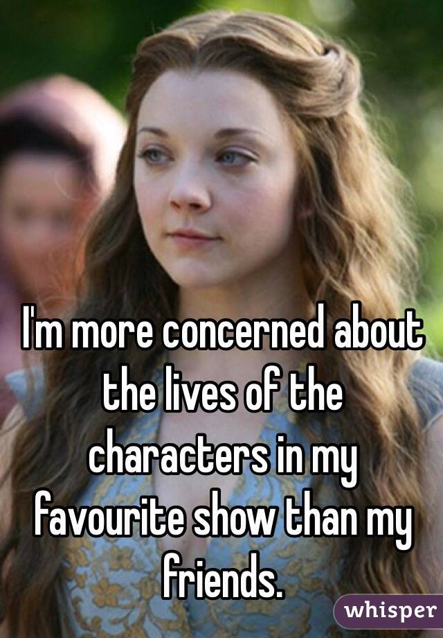 I'm more concerned about the lives of the characters in my favourite show than my friends.