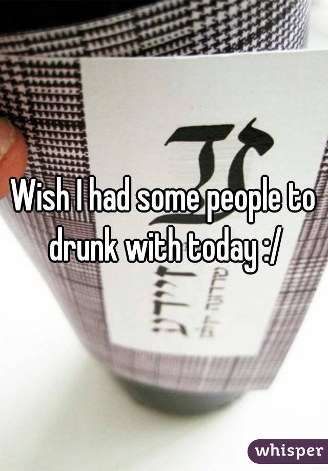 Wish I had some people to drunk with today :/