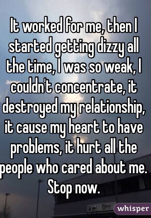It worked for me, then I started getting dizzy all the time, I was so weak, I couldn't concentrate, it destroyed my relationship, it cause my heart to have problems, it hurt all the people who cared about me. Stop now.