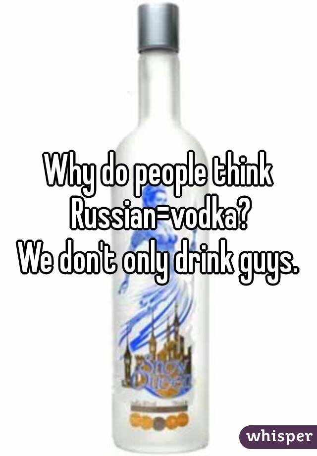 Why do people think Russian=vodka?
We don't only drink guys.