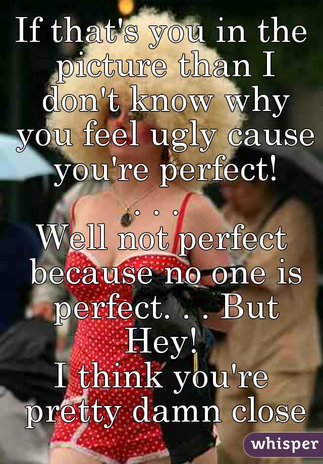If that's you in the picture than I don't know why you feel ugly cause you're perfect!
. . . 
Well not perfect because no one is perfect. . . But Hey! 
I think you're pretty damn close