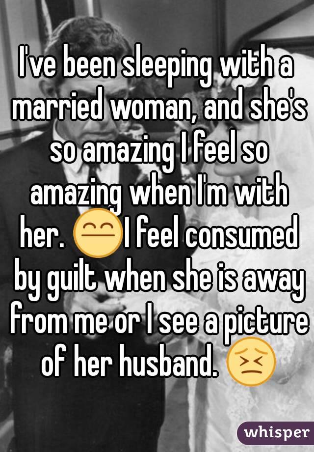 I've been sleeping with a married woman, and she's so amazing I feel so amazing when I'm with her. 😤I feel consumed by guilt when she is away from me or I see a picture of her husband. 😣