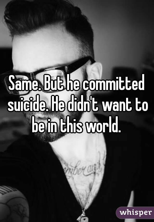 Same. But he committed suicide. He didn't want to be in this world. 