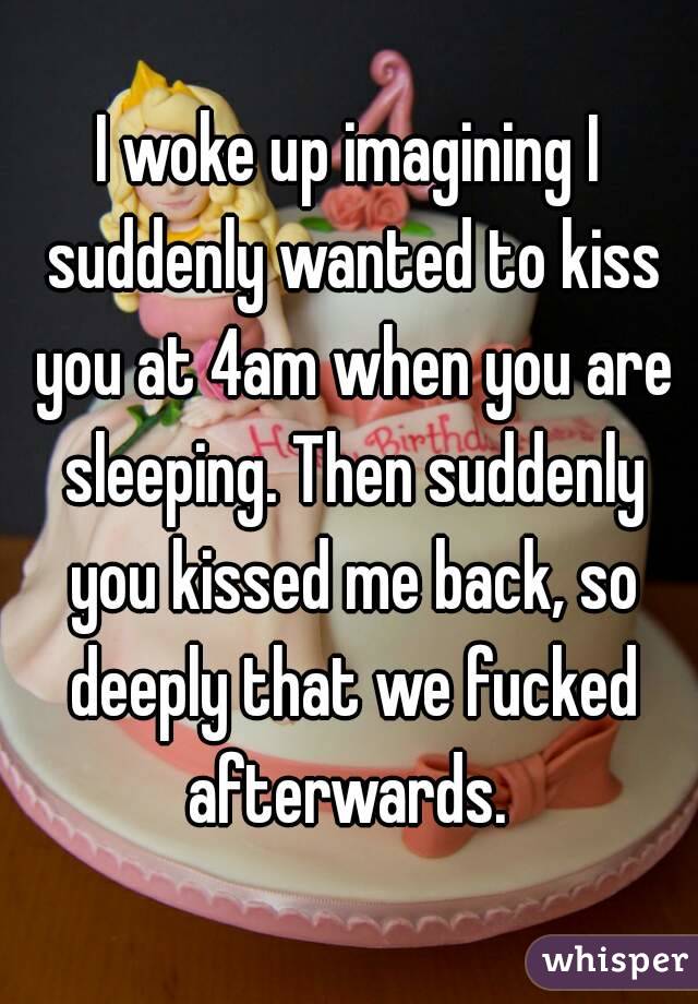 I woke up imagining I suddenly wanted to kiss you at 4am when you are sleeping. Then suddenly you kissed me back, so deeply that we fucked afterwards. 