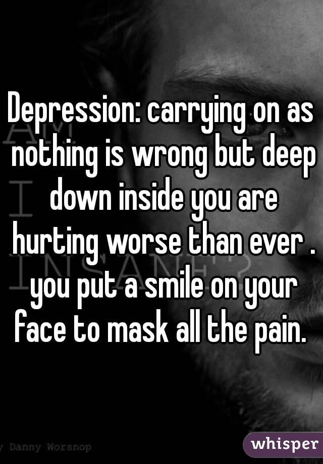 Depression: carrying on as nothing is wrong but deep down inside you are hurting worse than ever . you put a smile on your face to mask all the pain. 