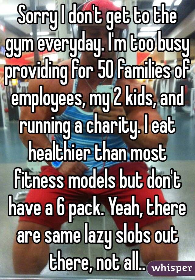 Sorry I don't get to the gym everyday. I'm too busy providing for 50 families of employees, my 2 kids, and running a charity. I eat healthier than most fitness models but don't have a 6 pack. Yeah, there are same lazy slobs out there, not all..