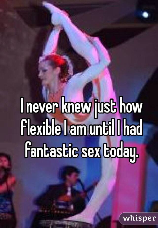 I never knew just how flexible I am until I had fantastic sex today. 
