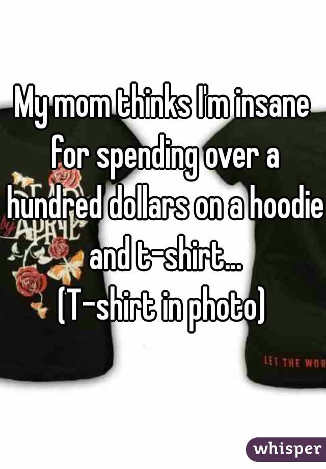 My mom thinks I'm insane for spending over a hundred dollars on a hoodie and t-shirt...
(T-shirt in photo)