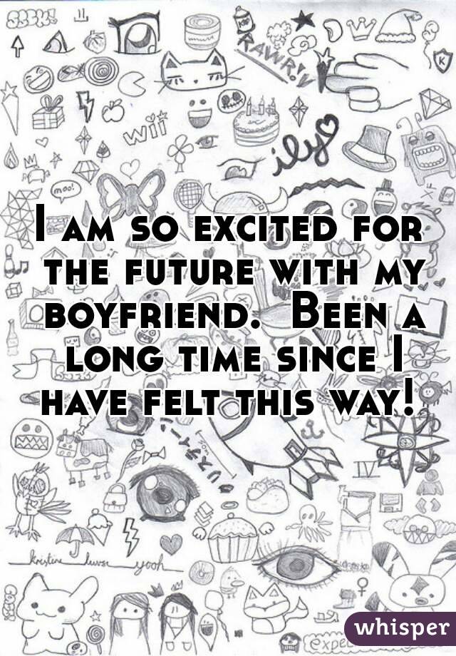 I am so excited for the future with my boyfriend.  Been a long time since I have felt this way! 