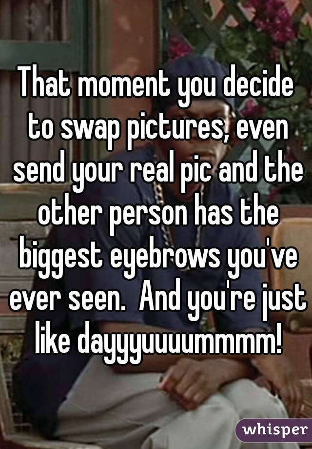 That moment you decide to swap pictures, even send your real pic and the other person has the biggest eyebrows you've ever seen.  And you're just like dayyyuuuummmm!