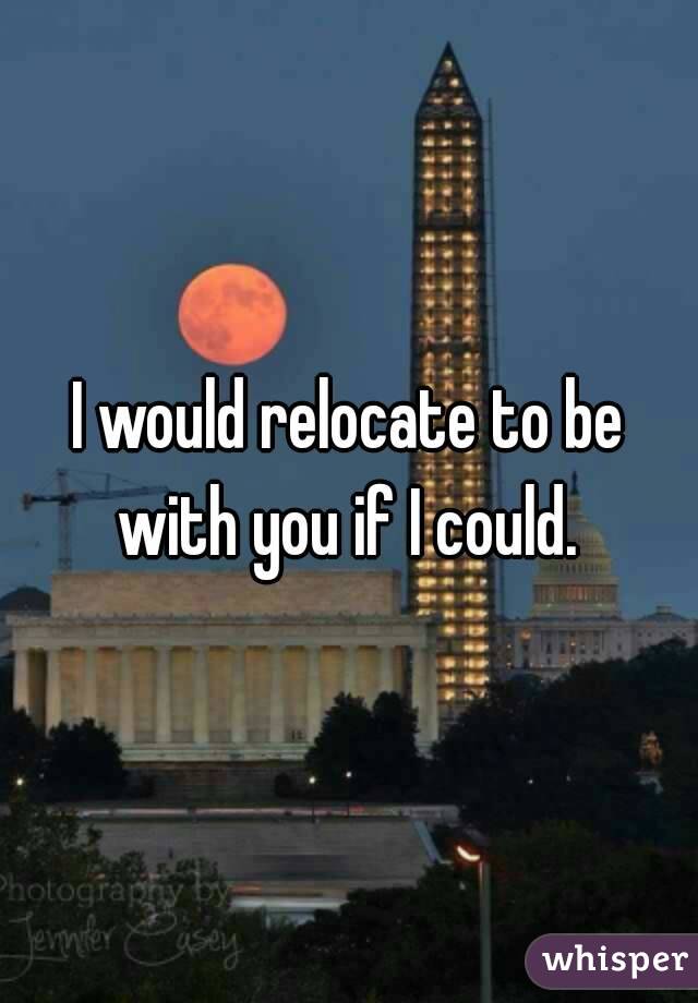 I would relocate to be with you if I could. 
