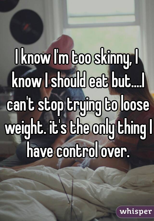 I know I'm too skinny, I know I should eat but....I can't stop trying to loose weight. it's the only thing I have control over.