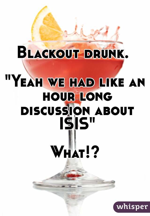 Blackout drunk. 

"Yeah we had like an hour long discussion about ISIS"

What!?