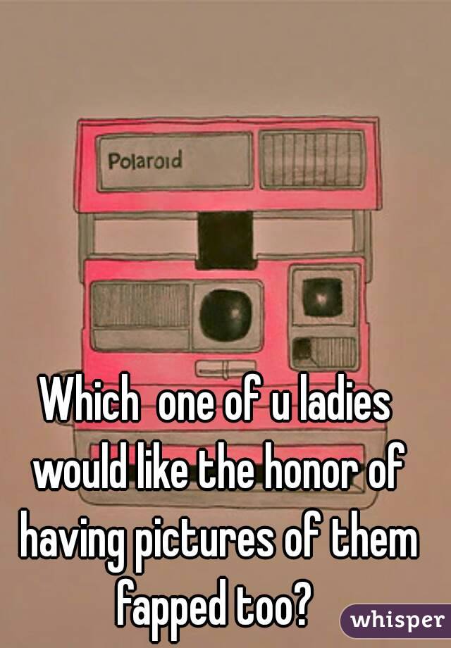 Which  one of u ladies would like the honor of having pictures of them fapped too? 