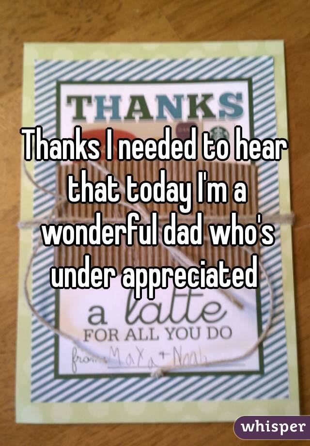 Thanks I needed to hear that today I'm a wonderful dad who's under appreciated 