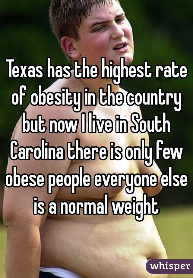 Texas has the highest rate of obesity in the country but now I live in South Carolina there is only few obese people everyone else is a normal weight 