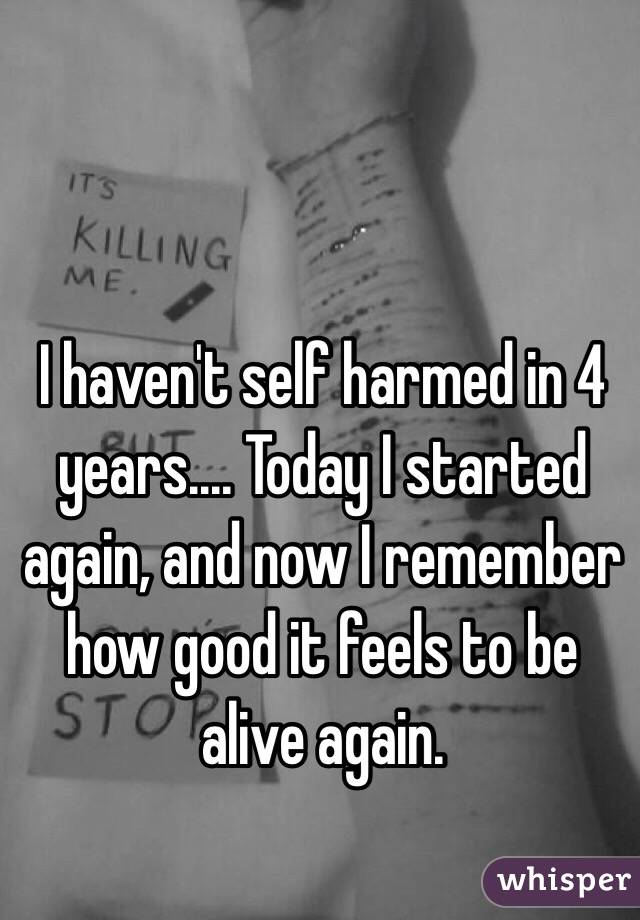 I haven't self harmed in 4 years.... Today I started again, and now I remember how good it feels to be alive again.