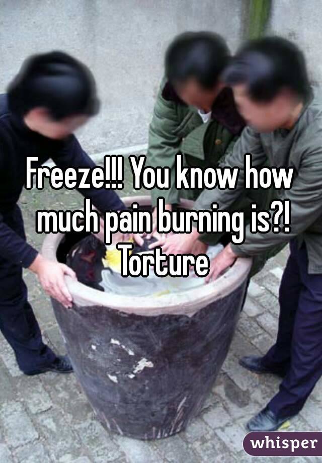 Freeze!!! You know how much pain burning is?! Torture