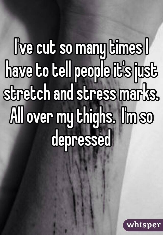 I've cut so many times I have to tell people it's just stretch and stress marks. All over my thighs.  I'm so depressed 