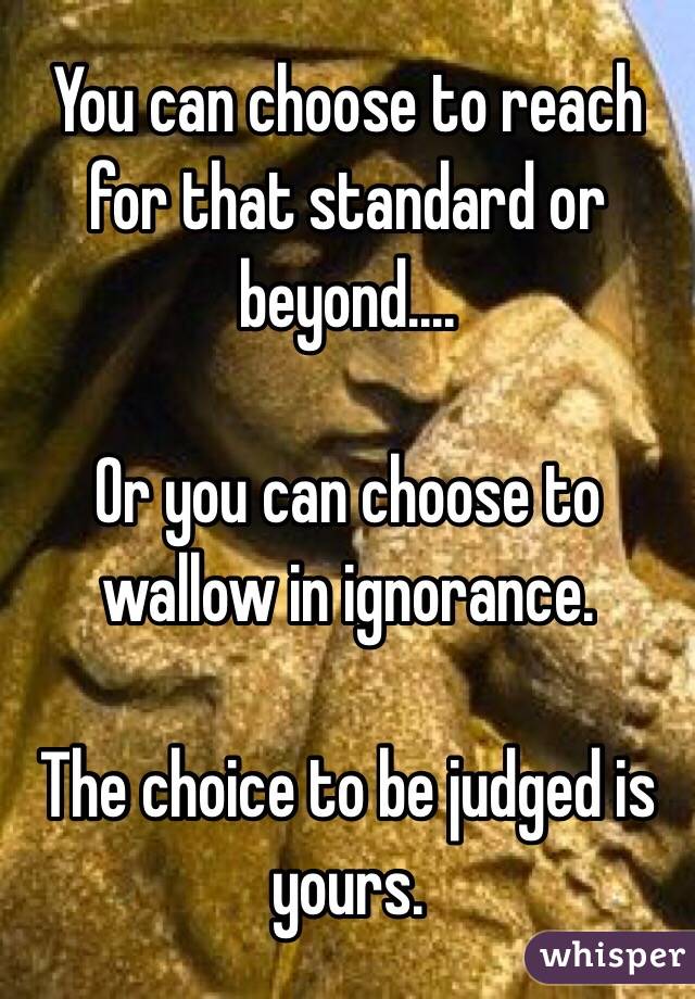 You can choose to reach for that standard or beyond....

Or you can choose to wallow in ignorance.

The choice to be judged is yours.