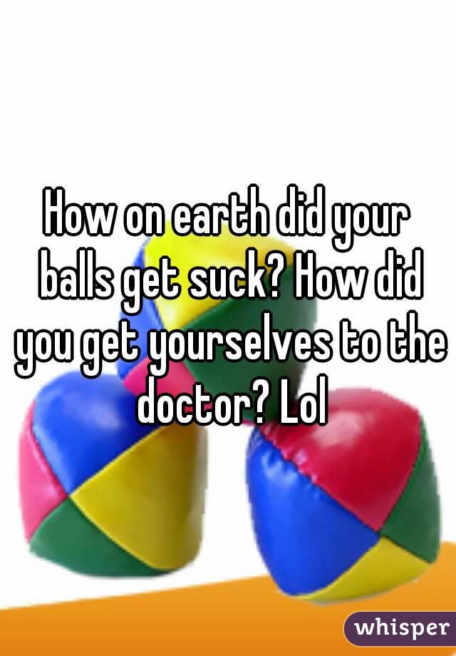 How on earth did your balls get suck? How did you get yourselves to the doctor? Lol