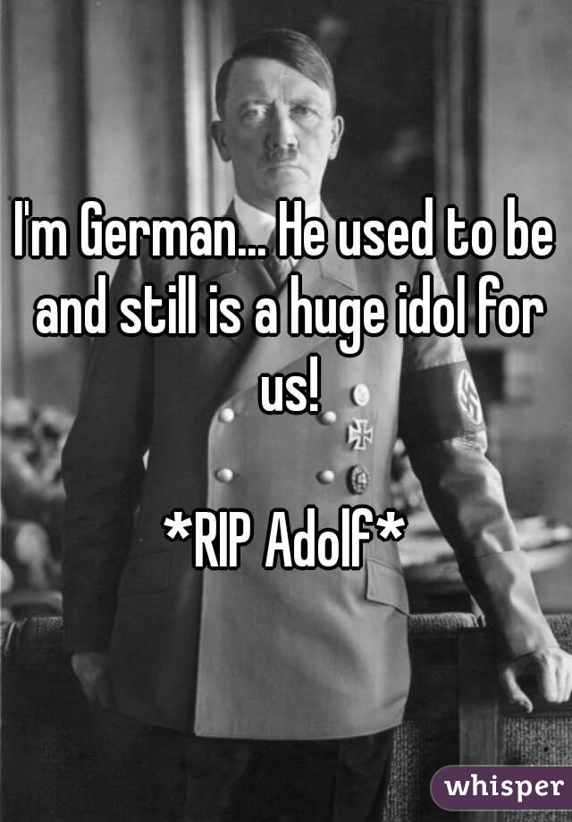 I'm German... He used to be and still is a huge idol for us!

*RIP Adolf*