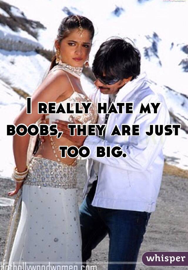 I really hate my boobs, they are just too big. 