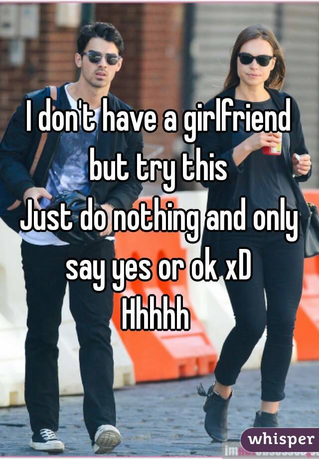 I don't have a girlfriend but try this 
Just do nothing and only say yes or ok xD 
Hhhhh 