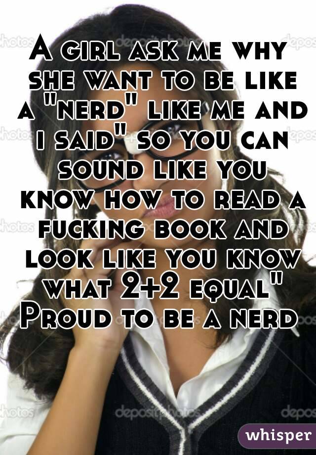 A girl ask me why she want to be like a "nerd" like me and i said" so you can sound like you know how to read a fucking book and look like you know what 2+2 equal" Proud to be a nerd 