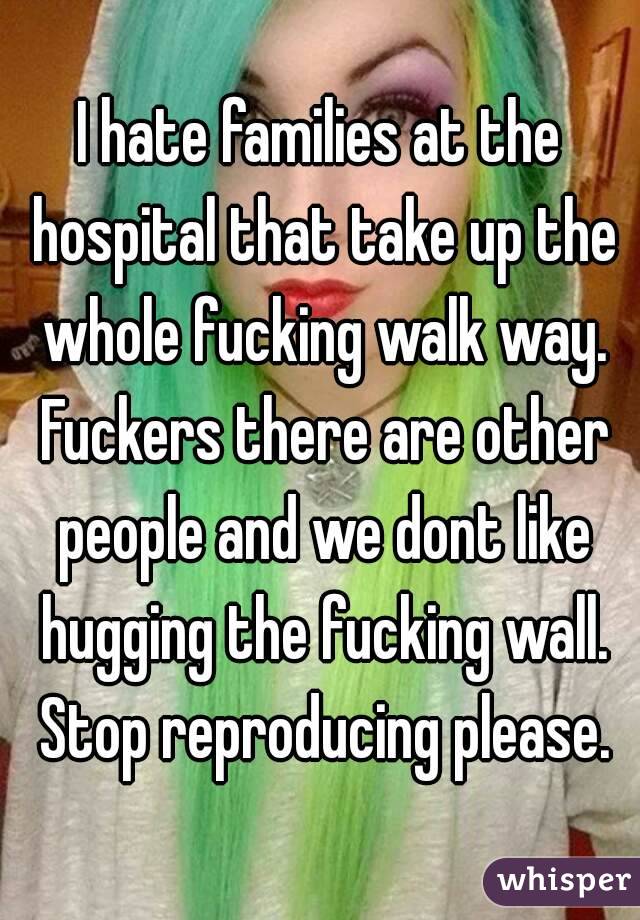I hate families at the hospital that take up the whole fucking walk way. Fuckers there are other people and we dont like hugging the fucking wall. Stop reproducing please.