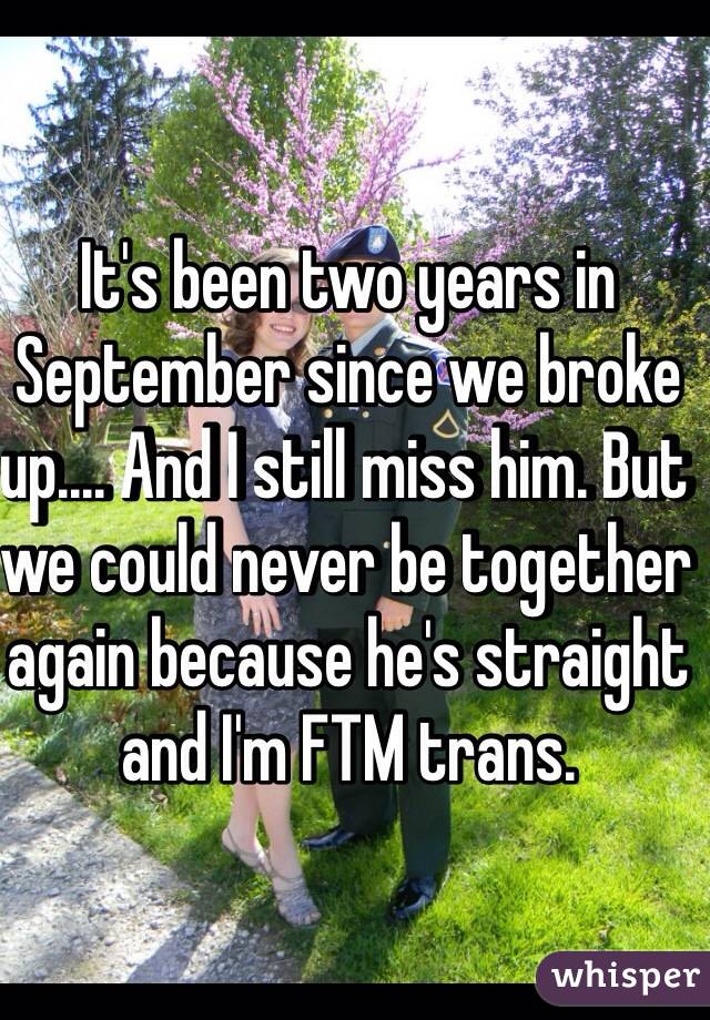 It's been two years in September since we broke up.... And I still miss him. But we could never be together again because he's straight and I'm FTM trans. 