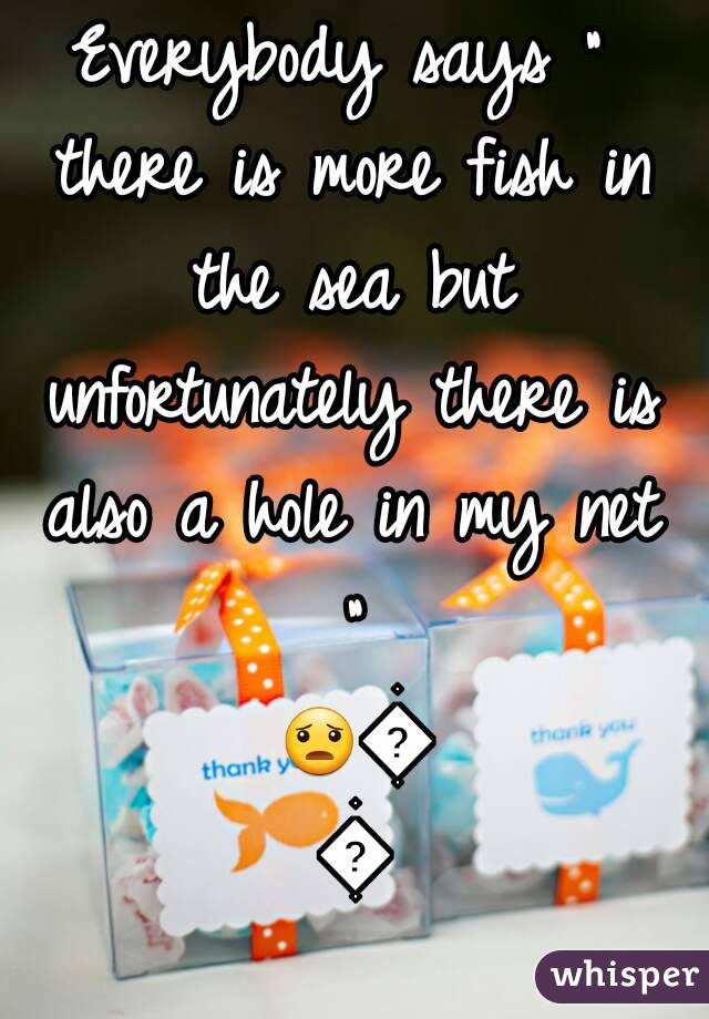 Everybody says " there is more fish in the sea but unfortunately there is also a hole in my net " 😦😡😨