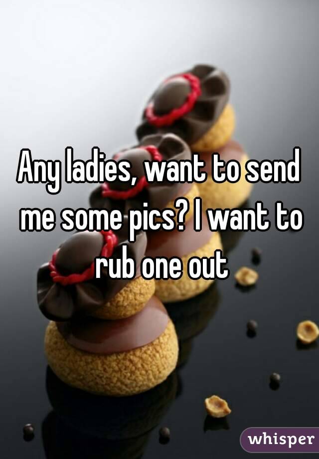 Any ladies, want to send me some pics? I want to rub one out