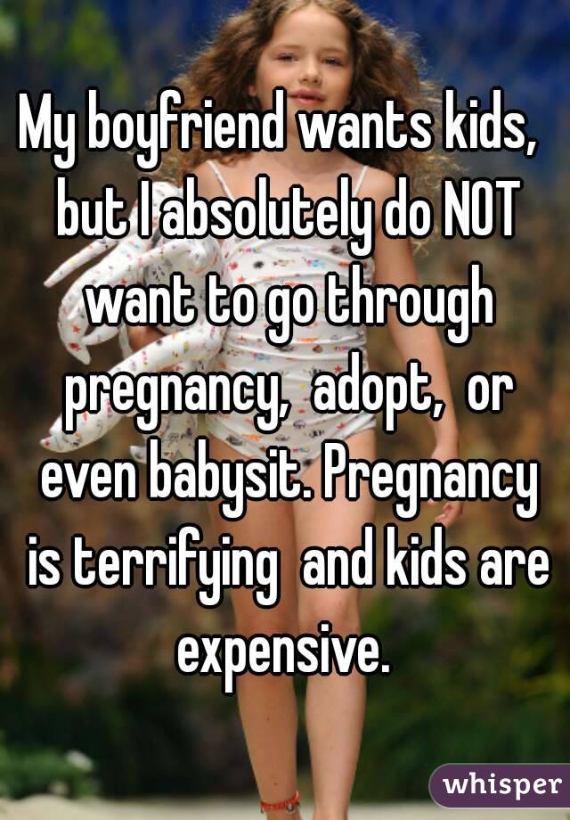 My boyfriend wants kids,  but I absolutely do NOT want to go through pregnancy,  adopt,  or even babysit. Pregnancy is terrifying  and kids are expensive. 