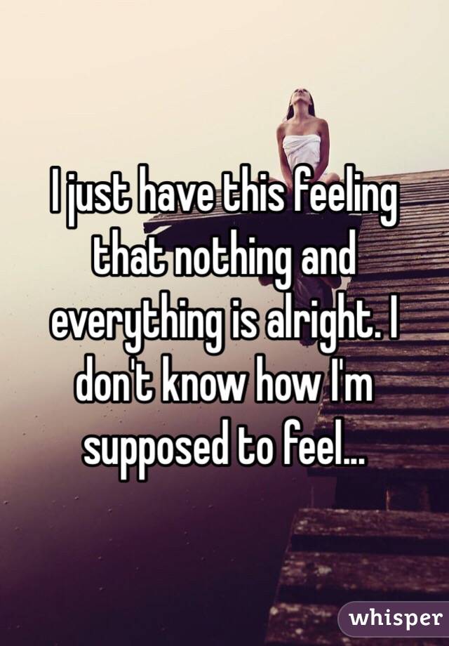 I just have this feeling that nothing and everything is alright. I don't know how I'm supposed to feel... 