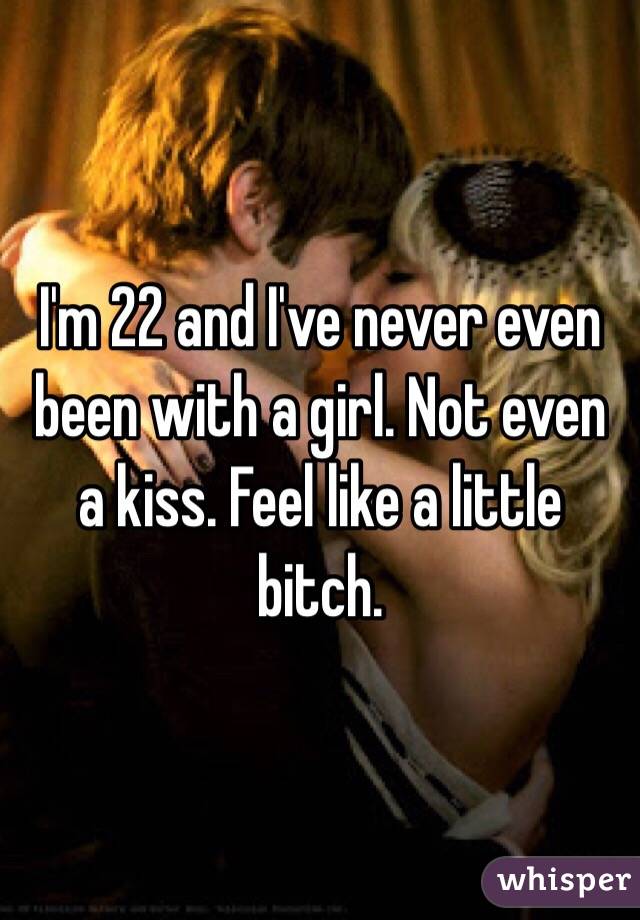I'm 22 and I've never even been with a girl. Not even a kiss. Feel like a little bitch.