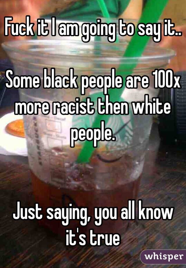 Fuck it I am going to say it..

Some black people are 100x more racist then white people.


Just saying, you all know it's true 