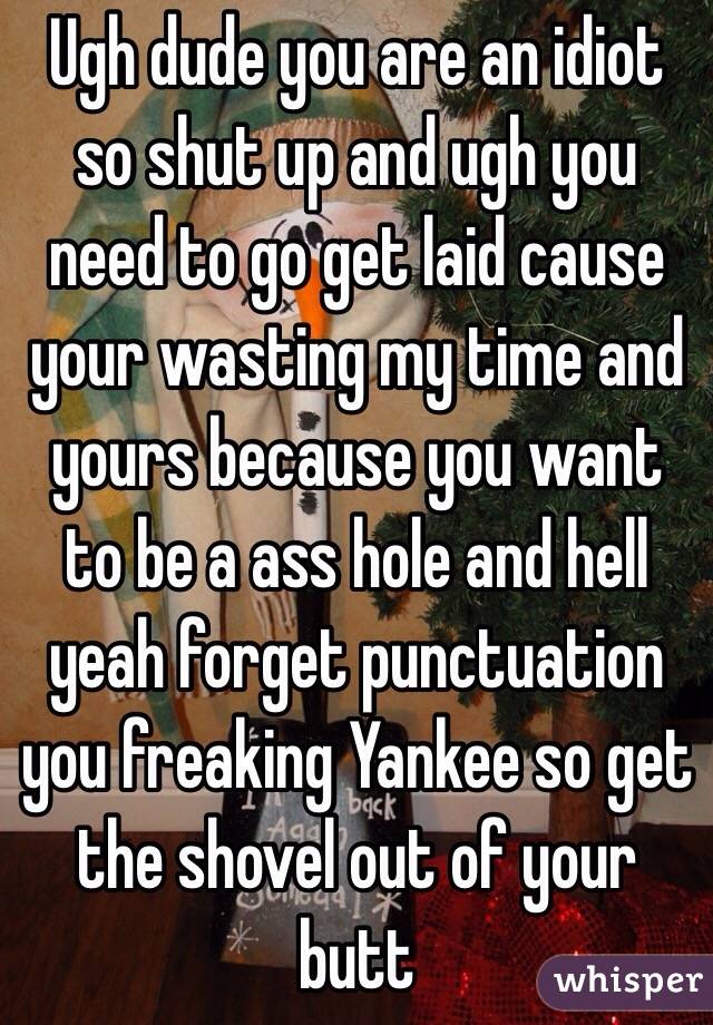 Ugh dude you are an idiot so shut up and ugh you need to go get laid cause your wasting my time and yours because you want to be a ass hole and hell yeah forget punctuation you freaking Yankee so get the shovel out of your butt 