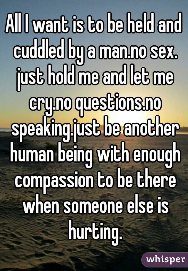 All I want is to be held and cuddled by a man.no sex. just hold me and let me cry.no questions.no speaking.just be another human being with enough compassion to be there when someone else is hurting.
