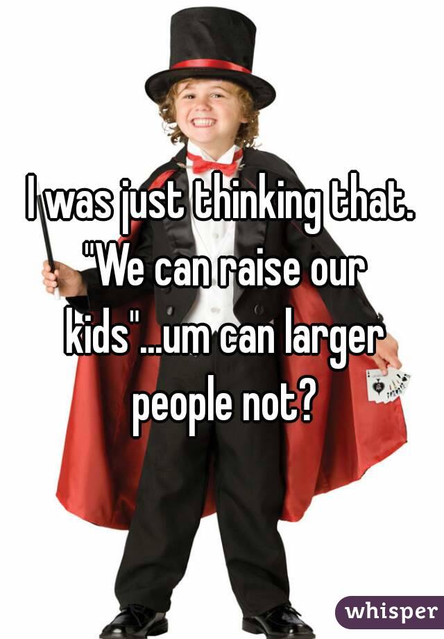 I was just thinking that. "We can raise our kids"...um can larger people not?