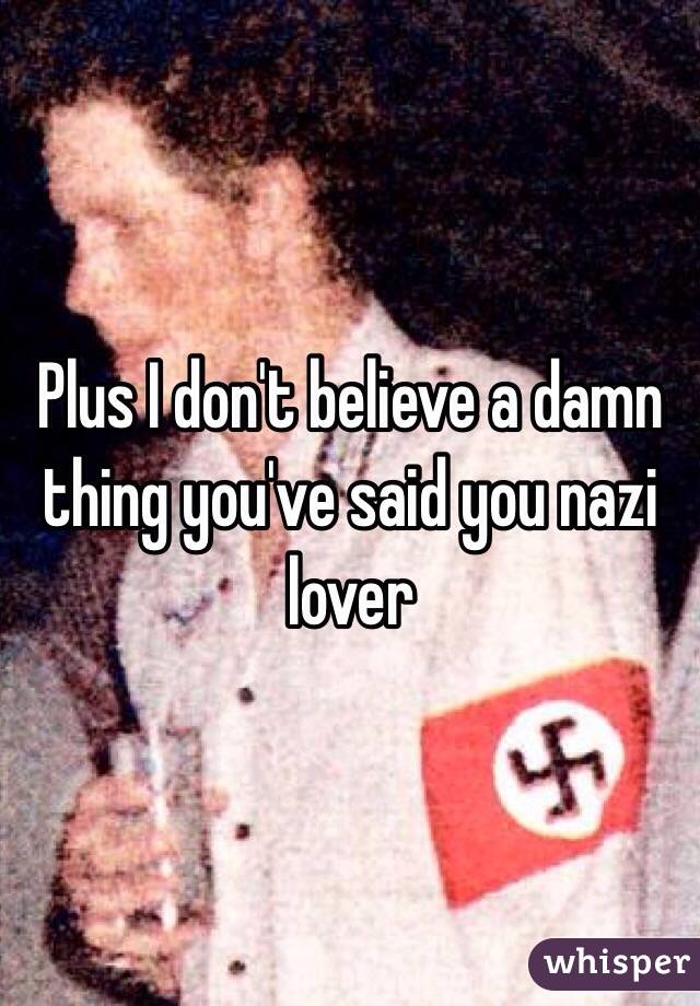 Plus I don't believe a damn thing you've said you nazi lover