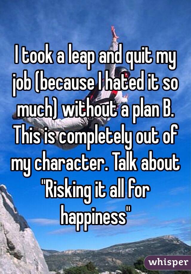 I took a leap and quit my job (because I hated it so much) without a plan B. 
This is completely out of my character. Talk about 
"Risking it all for happiness"