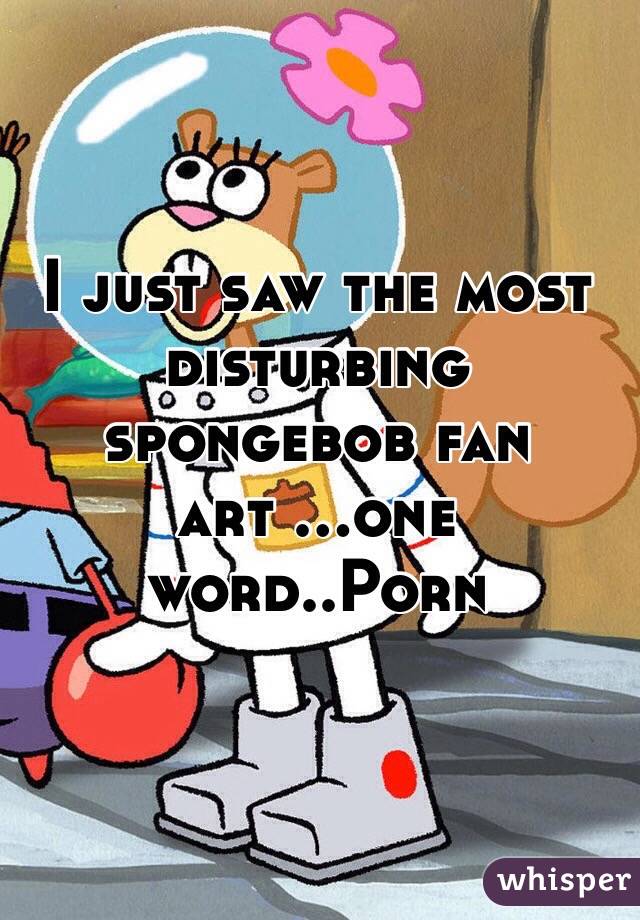 I just saw the most disturbing spongebob fan art ...one word..Porn 