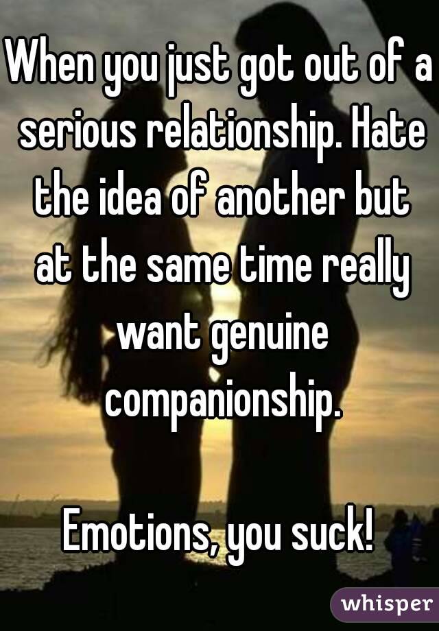 When you just got out of a serious relationship. Hate the idea of another but at the same time really want genuine companionship.

Emotions, you suck!
