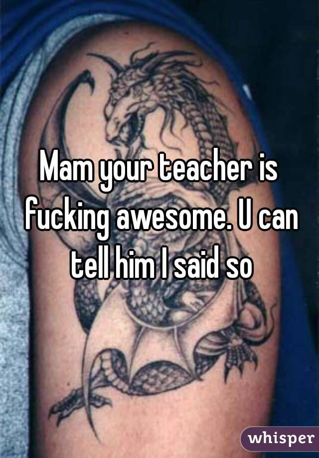 Mam your teacher is fucking awesome. U can tell him I said so