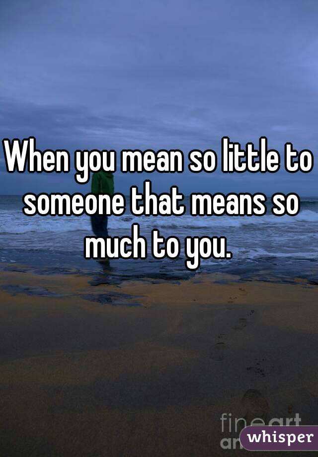 When you mean so little to someone that means so much to you. 