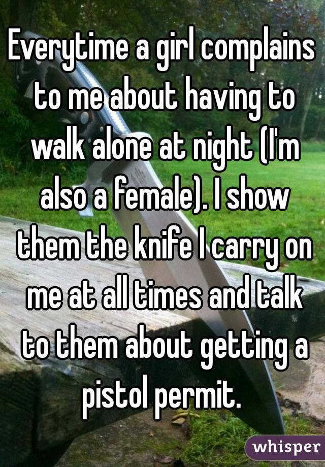 Everytime a girl complains to me about having to walk alone at night (I'm also a female). I show them the knife I carry on me at all times and talk to them about getting a pistol permit. 