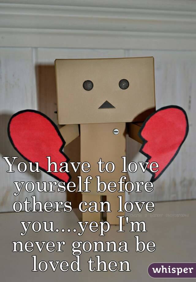 You have to love yourself before others can love you....yep I'm never gonna be loved then 