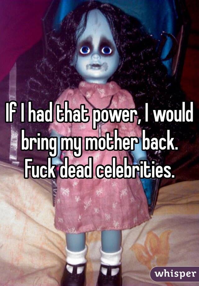 If I had that power, I would bring my mother back. Fuck dead celebrities.